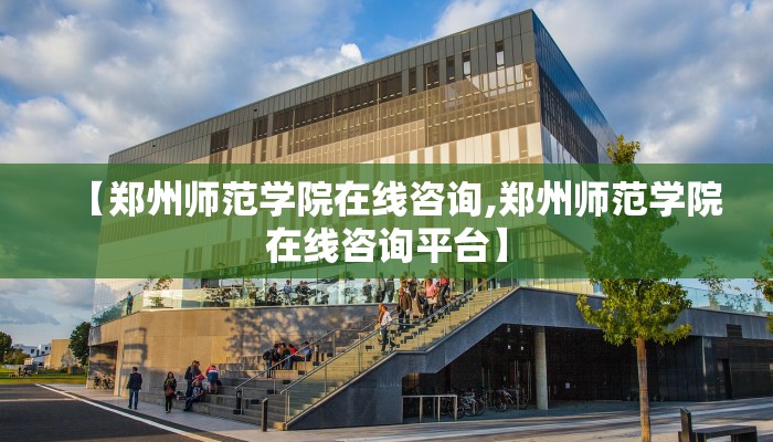 【郑州师范学院在线咨询,郑州师范学院在线咨询平台】