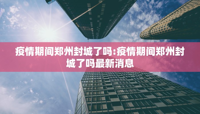 疫情期间郑州封城了吗:疫情期间郑州封城了吗最新消息