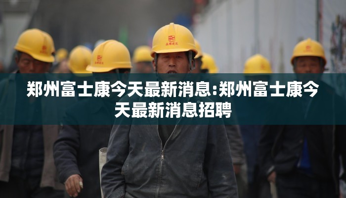 郑州富士康今天最新消息:郑州富士康今天最新消息招聘